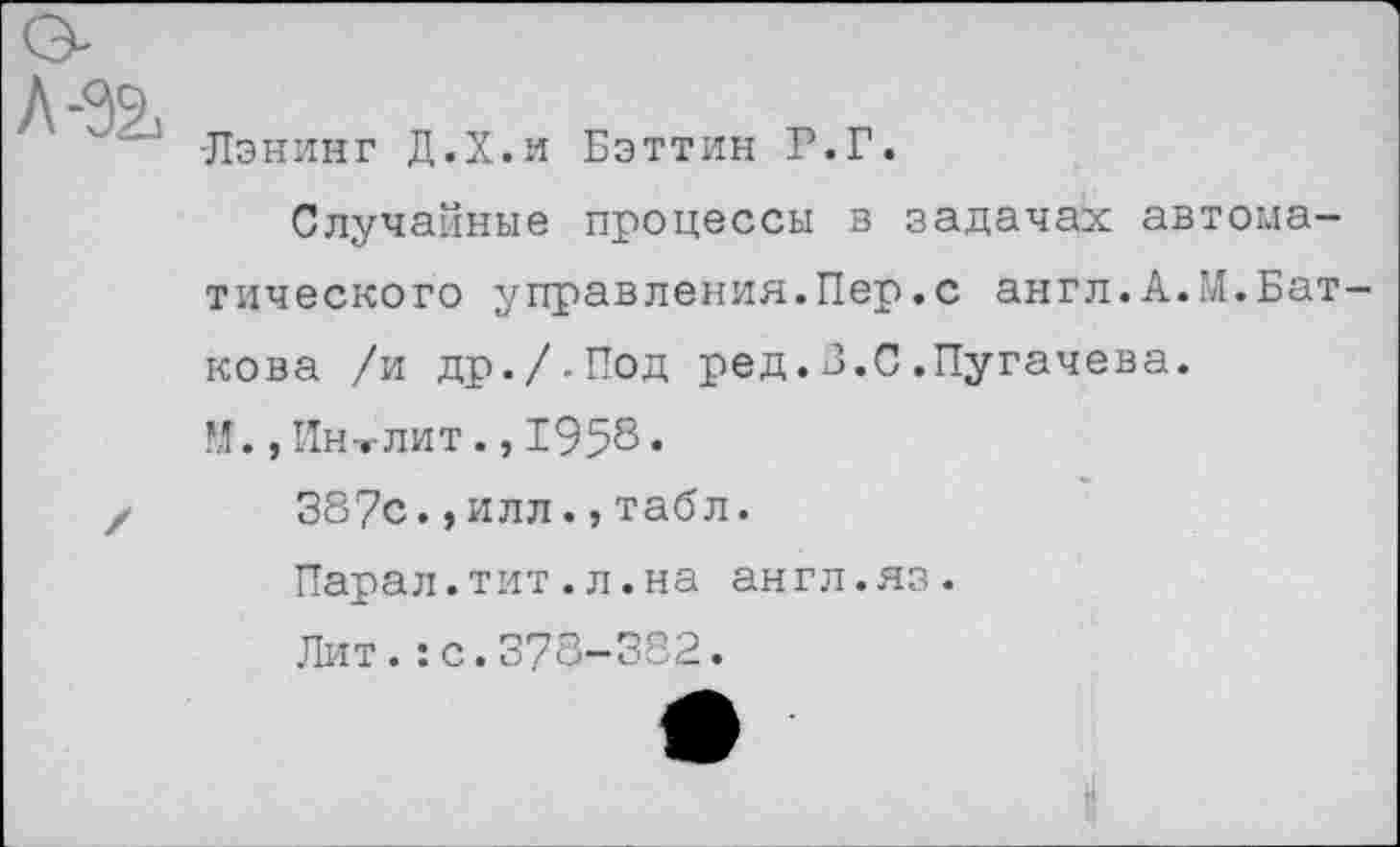 ﻿Лэнинг Д.Х.и Бэттин Р.Г.
Случайные процессы в задачах автоматического управления.Пер.с англ.А.М.Бат-кова /и др./-Под ред.3.С.Пугачева.
, Ин-.-лит., 1958.
387с.,илл.,табл.
Парал.тит.л.на англ.яз.
Лит.:с.378-382.